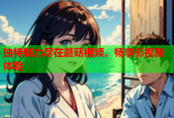 独特魅力尽在蘑菇视频，畅享影视新体验