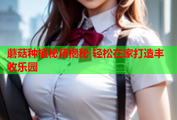 蘑菇种植秘籍揭秘 轻松在家打造丰收乐园