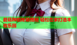 蘑菇种植秘籍揭秘 轻松在家打造丰收乐园