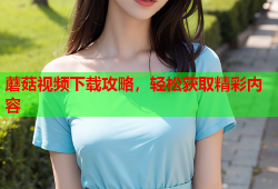 蘑菇视频下载攻略，轻松获取精彩内容