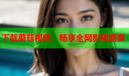 下载蘑菇视频，畅享全网影视盛宴