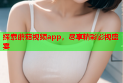 探索蘑菇视频app，尽享精彩影视盛宴
