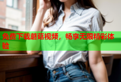 免费下载蘑菇视频，畅享无限精彩体验