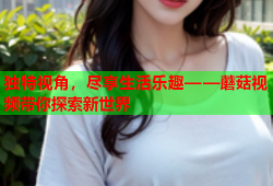 独特视角，尽享生活乐趣——蘑菇视频带你探索新世界