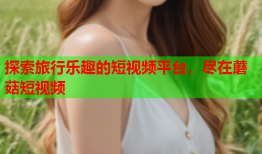 探索旅行乐趣的短视频平台，尽在蘑菇短视频