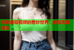 探索蘑菇视频的奇妙世界，发现无限精彩