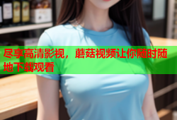 尽享高清影视，蘑菇视频让你随时随地下载观看