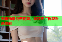 无限畅享蘑菇视频，解锁无广告观看新体验