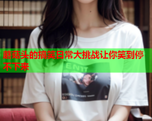蘑菇头的搞笑日常大挑战让你笑到停不下来
