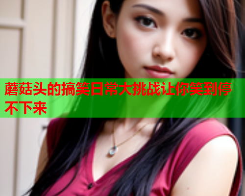 蘑菇头的搞笑日常大挑战让你笑到停不下来