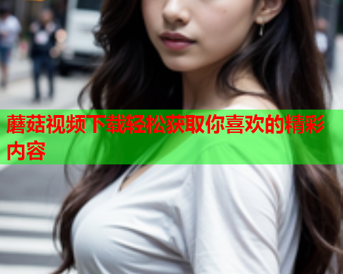 蘑菇视频下载轻松获取你喜欢的精彩内容