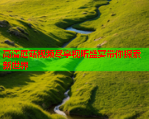 高清蘑菇视频尽享视听盛宴带你探索新世界