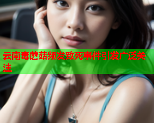 云南毒蘑菇频发致死事件引发广泛关注