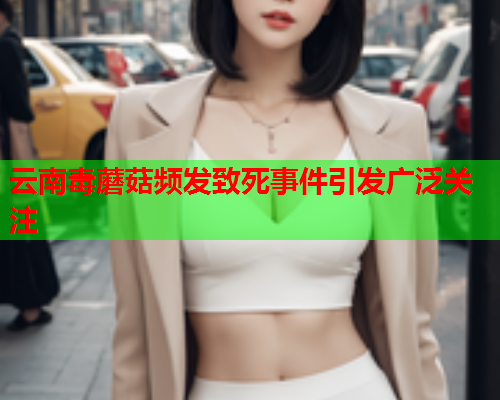 云南毒蘑菇频发致死事件引发广泛关注