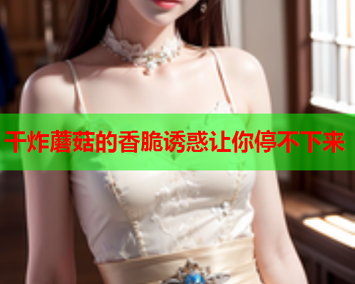干炸蘑菇的香脆诱惑让你停不下来