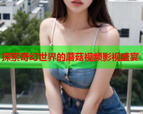 探索奇幻世界的蘑菇视频影视盛宴