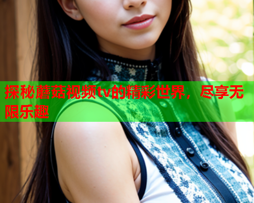 探秘蘑菇视频tv的精彩世界，尽享无限乐趣