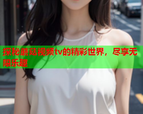 探秘蘑菇视频tv的精彩世界，尽享无限乐趣