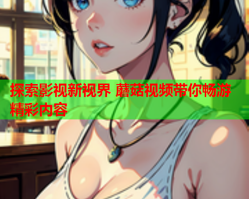 探索影视新视界 蘑菇视频带你畅游精彩内容