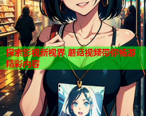 探索影视新视界 蘑菇视频带你畅游精彩内容