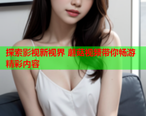 探索影视新视界 蘑菇视频带你畅游精彩内容