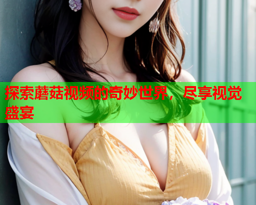 探索蘑菇视频的奇妙世界，尽享视觉盛宴