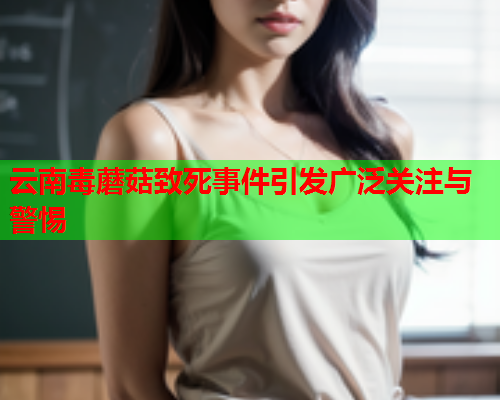 云南毒蘑菇致死事件引发广泛关注与警惕