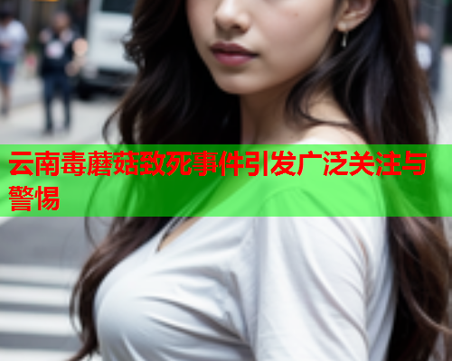 云南毒蘑菇致死事件引发广泛关注与警惕