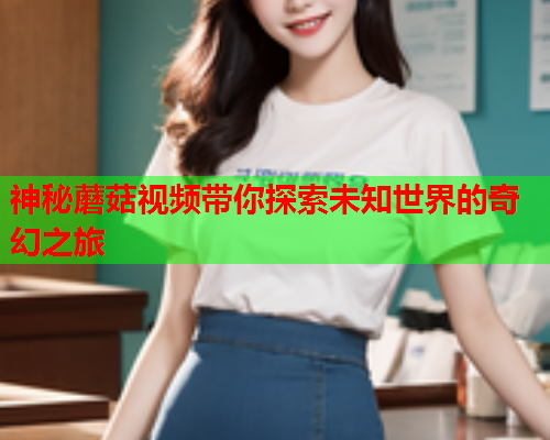 神秘蘑菇视频带你探索未知世界的奇幻之旅