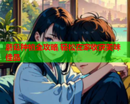 蘑菇种植全攻略 轻松在家收获美味佳品
