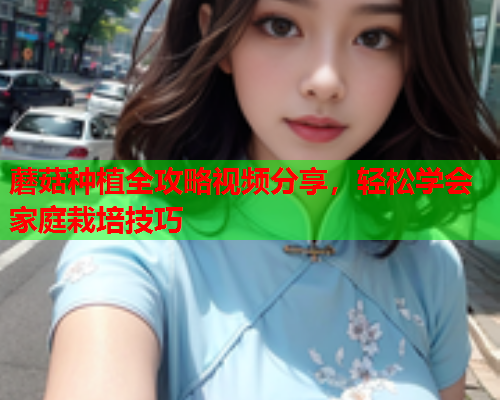 蘑菇种植全攻略视频分享，轻松学会家庭栽培技巧