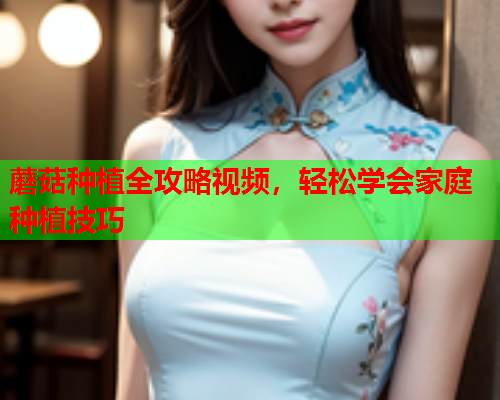 蘑菇种植全攻略视频，轻松学会家庭种植技巧