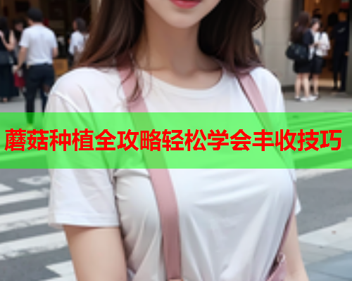 蘑菇种植全攻略轻松学会丰收技巧