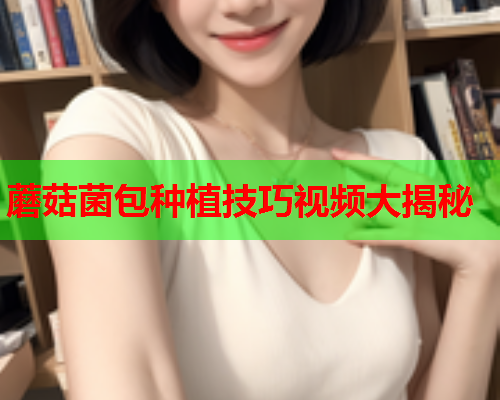 蘑菇菌包种植技巧视频大揭秘