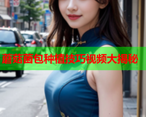 蘑菇菌包种植技巧视频大揭秘
