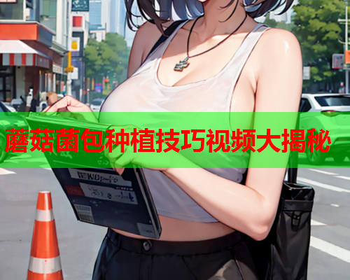蘑菇菌包种植技巧视频大揭秘