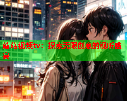 蘑菇视频tv：探索无限创意的视听盛宴