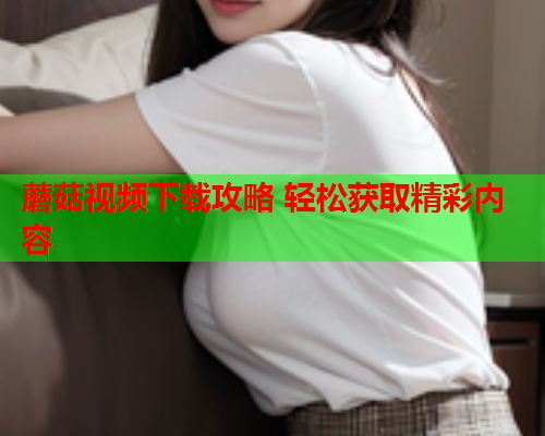 蘑菇视频下载攻略 轻松获取精彩内容
