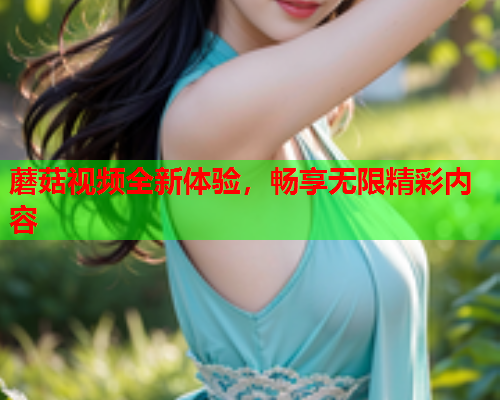 蘑菇视频全新体验，畅享无限精彩内容