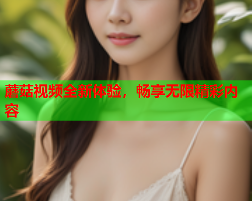 蘑菇视频全新体验，畅享无限精彩内容