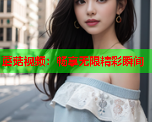 蘑菇视频：畅享无限精彩瞬间