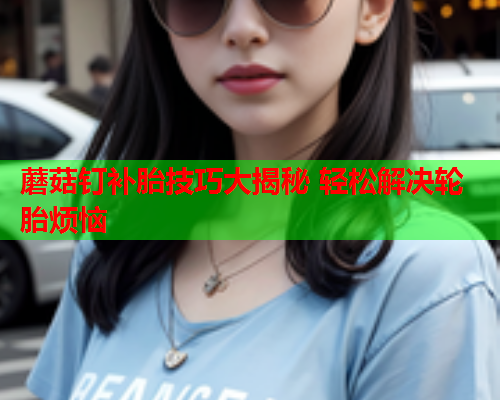 蘑菇钉补胎技巧大揭秘 轻松解决轮胎烦恼