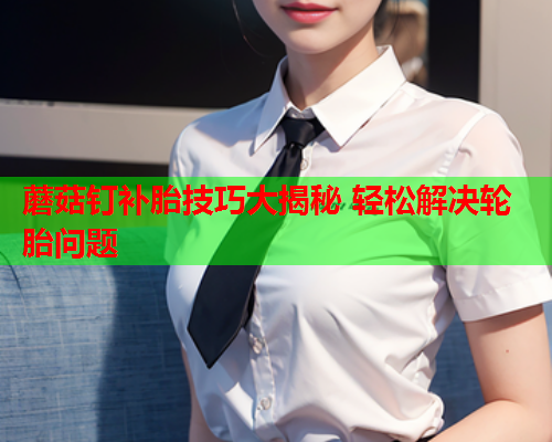 蘑菇钉补胎技巧大揭秘 轻松解决轮胎问题
