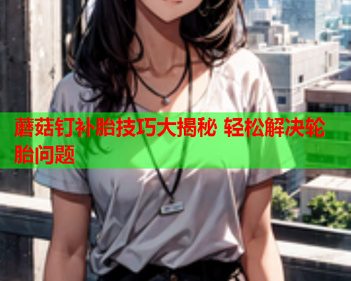 蘑菇钉补胎技巧大揭秘 轻松解决轮胎问题