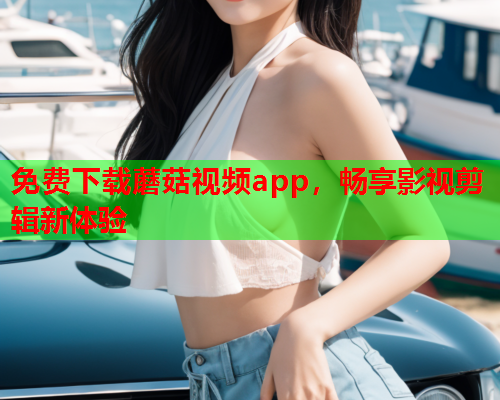 免费下载蘑菇视频app，畅享影视剪辑新体验