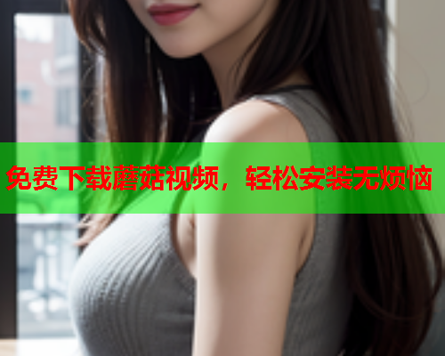 免费下载蘑菇视频，轻松安装无烦恼