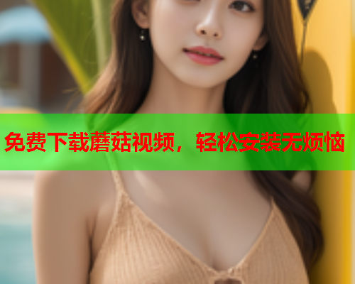 免费下载蘑菇视频，轻松安装无烦恼