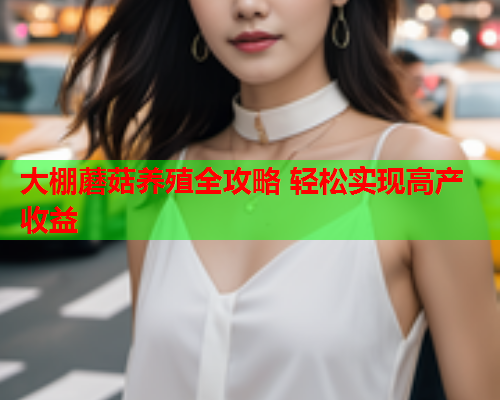 大棚蘑菇养殖全攻略 轻松实现高产收益