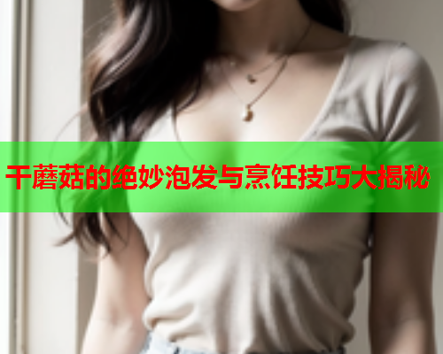 干蘑菇的绝妙泡发与烹饪技巧大揭秘