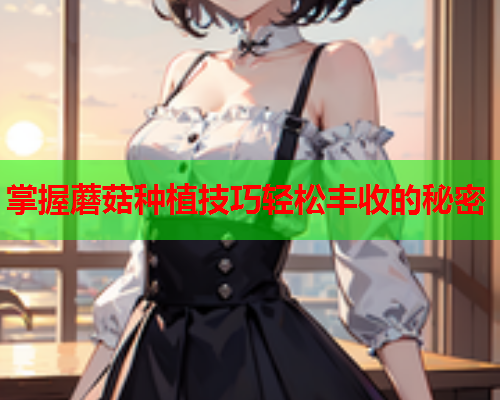 掌握蘑菇种植技巧轻松丰收的秘密